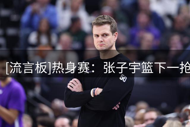 [流言板]热身赛：张子宇篮下一抢三轻松放进，5分钟拿到10分4篮板